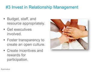 #3 Invest in Relationship Management

   Budget, staff, and
    resource appropriately.
   Get executives
    involved.
   Foster transparency to
    create an open culture.
   Create incentives and
    rewards for
    participation.

#yamvalue
 
