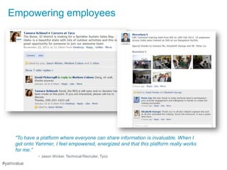 Empowering employees




     "To have a platform where everyone can share information is invaluable. When I
     get onto Yammer, I feel empowered, energized and that this platform really works
     for me.”
               ~ Jason Wicker, Technical Recruiter, Tyco
#yamvalue
 