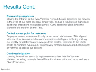 Results Cont.
     Overcoming skepticism
     Moving the Intranet to the Tyco Yammer Network helped legitimize the network
     in the eyes of our more skeptical employees, and as a result drove significant
     additional enrollment. We gained almost 4,000 additional users since the
     launch of the Intranet on the TYN.

     Central access point for resources
     Employee resources now could only be accessed via Yammer. This aligned
     with our other Yammer-centric communications strategies, including making
     our weekly newsletter feature excerpts from articles, with links to the whole
     article on Yammer. As a result, we passively forced employees to become part
     of Yammer to access our content.

     Continued migration
     Looking forward, we intend to migrate more content into the Yammer
     platform, including Intranets from different business units, and more and more
     SharePoint sites.

#yamvalue
 