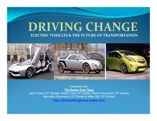 DRIVING CHANGE
 ELECTRIC VEHICLES & THE FUTURE OF TRANSPORTATION




                                   Submitted By:
                              The Raptor Tech Team
Jabari Caire (10 th Grade), Sekani Caire (9th Grade), Myles Davenport (10th Grade),

            Marcellus Davenport (10th Grade) & Miles Gill (10th Grade)
                    http://drivechangenow.webs.com
 