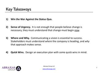 Key Takeaways
1) Win the War Against the Status Quo.
2) Sense of Urgency. It is not enough that people believe change is
necessary, they must understand that change must begin now.
3) Where and Why. Communicating a vision is essential to success.
Stakeholders must understand where the company is heading, and why
that approach makes sense.
4) Quick Wins. Design an execution plan with some quick wins in mind.
Abraxas Group LLC
www.abraxasgp.com
7
 