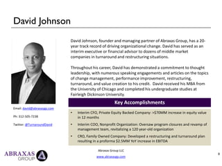 David Johnson
Abraxas Group LLC
www.abraxasgp.com
8
Email: david@abraxasgp.com
Ph: 312-505-7238
Twitter: @TurnaroundDavid
David Johnson, founder and managing partner of Abraxas Group, has a 20-
year track record of driving organizational change. David has served as an
interim executive or financial advisor to dozens of middle market
companies in turnaround and restructuring situations.
Throughout his career, David has demonstrated a commitment to thought
leadership, with numerous speaking engagements and articles on the topics
of change management, performance improvement, restructuring,
turnaround, and value creation to his credit. David received his MBA from
the University of Chicago and completed his undergraduate studies at
Fairleigh Dickinson University.
Key Accomplishments
• Interim CFO, Private Equity Backed Company: >$70MM increase in equity value
in 12 months
• Interim COO, Nonprofit Organization: Oversaw program closures and revamp of
management team, revitalizing a 120 year-old organization
• CRO, Family Owned Company: Developed a restructuring and turnaround plan
resulting in a proforma $2.5MM YoY increase in EBITDA
 