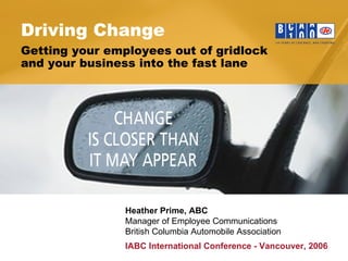 Driving Change Heather Prime, ABC   Manager of Employee Communications British Columbia Automobile Association Getting your employees out of gridlock  and your business into the fast lane IABC International Conference - Vancouver, 2006 
