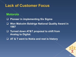 Lack of Customer Focus

Motorola
  Pioneer in implementing Six Sigma
  Won Malcolm Baldrige National Quality Award in
  1987
  Turned down AT&T proposal to shift from
  Analog to Digital.
  AT & T went to Nokia and rest is history




                                                   10
 