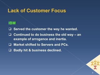 Lack of Customer Focus

IBM
  Served the customer the way he wanted.
  Continued to do business the old way – an
  example of arrogance and inertia.
  Market shifted to Servers and PCs.
  Badly hit & business declined.




                                              9
 