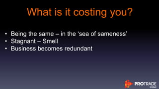 What is it costing you?
• Being the same – in the ‘sea of sameness’
• Stagnant – Smell
• Business becomes redundant
 