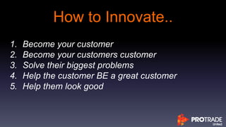 How to Innovate..
1. Become your customer
2. Become your customers customer
3. Solve their biggest problems
4. Help the customer BE a great customer
5. Help them look good
 