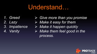 Understand…
1. Greed
2. Lazy
3. Impatience
4. Vanity
 Give more than you promise
 Make it easy for them
 Make it happen quickly
 Make them feel good in the
process.
 