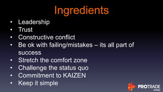 Ingredients
• Leadership
• Trust
• Constructive conflict
• Be ok with failing/mistakes – its all part of
success
• Stretch the comfort zone
• Challenge the status quo
• Commitment to KAIZEN
• Keep it simple
 