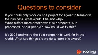 Questions to consider
If you could only work on one project for a year to transform
the business, what would it be and why?
What suffers more breakdowns: our products, our
processes, or our people? How could we fix this?
It’s 2025 and we’re the best company to work for in the
world: What two things did we do to earn this award?
 