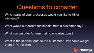 Questions to consider
Which parts of your processes would you like to kill or
eliminate?
What would our dream testimonial from a customer say?
What can we offer for free that no one else does?
What is the shortest path to the customer? How could we get
there in ½ the time
 