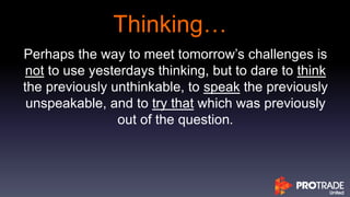 Thinking…
Perhaps the way to meet tomorrow’s challenges is
not to use yesterdays thinking, but to dare to think
the previously unthinkable, to speak the previously
unspeakable, and to try that which was previously
out of the question.
 