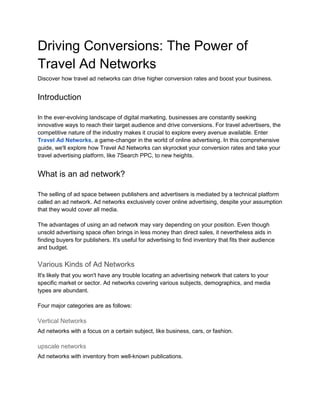Driving Conversions: The Power of
Travel Ad Networks
Discover how travel ad networks can drive higher conversion rates and boost your business.
Introduction
In the ever-evolving landscape of digital marketing, businesses are constantly seeking
innovative ways to reach their target audience and drive conversions. For travel advertisers, the
competitive nature of the industry makes it crucial to explore every avenue available. Enter
Travel Ad Networks, a game-changer in the world of online advertising. In this comprehensive
guide, we'll explore how Travel Ad Networks can skyrocket your conversion rates and take your
travel advertising platform, like 7Search PPC, to new heights.
What is an ad network?
The selling of ad space between publishers and advertisers is mediated by a technical platform
called an ad network. Ad networks exclusively cover online advertising, despite your assumption
that they would cover all media.
The advantages of using an ad network may vary depending on your position. Even though
unsold advertising space often brings in less money than direct sales, it nevertheless aids in
finding buyers for publishers. It's useful for advertising to find inventory that fits their audience
and budget.
Various Kinds of Ad Networks
It's likely that you won't have any trouble locating an advertising network that caters to your
specific market or sector. Ad networks covering various subjects, demographics, and media
types are abundant.
Four major categories are as follows:
Vertical Networks
Ad networks with a focus on a certain subject, like business, cars, or fashion.
upscale networks
Ad networks with inventory from well-known publications.
 
