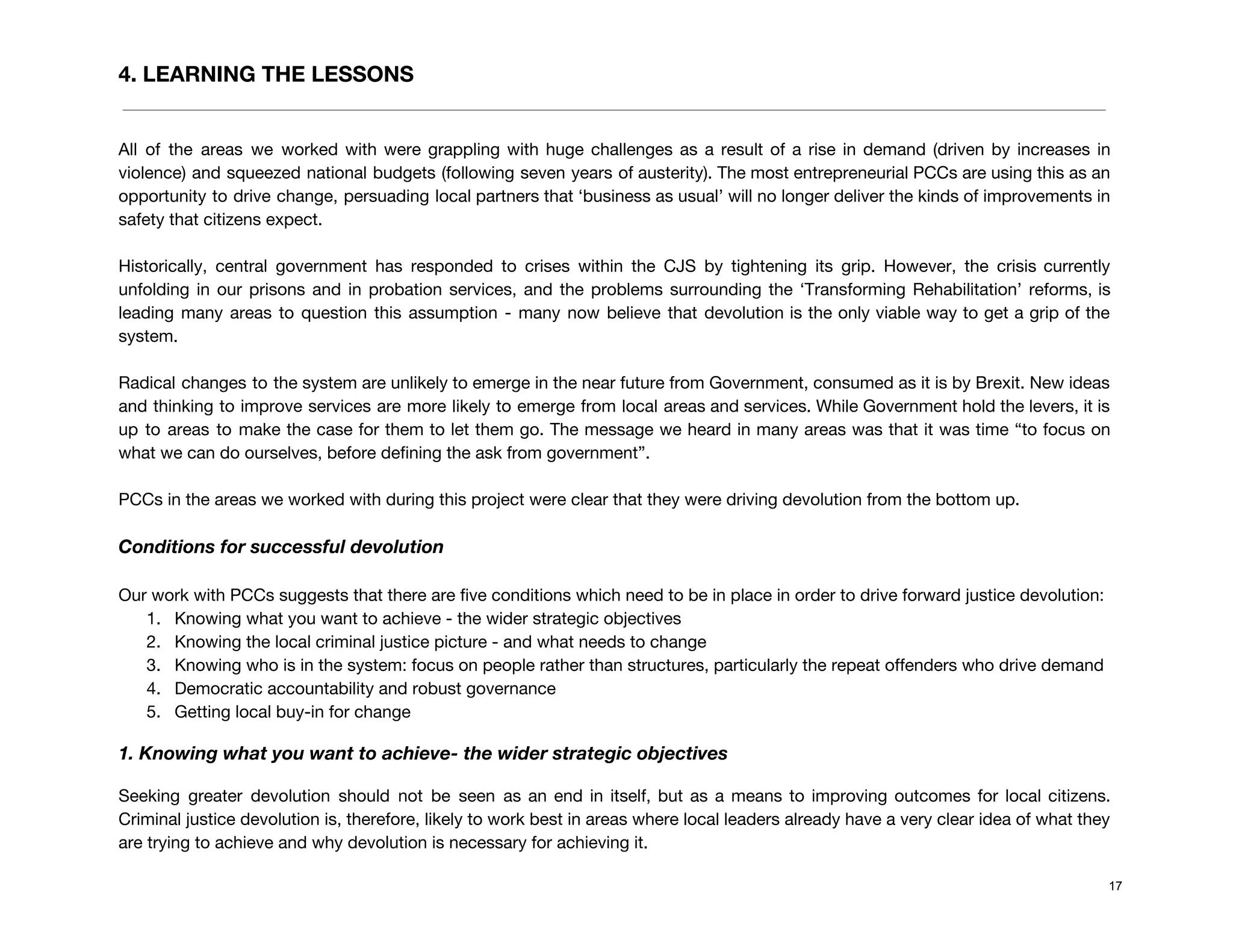 4. LEARNING THE LESSONS
 
All of the areas we worked with were grappling with huge challenges as a result of a rise in demand (driven by increases in                                               
violence) and squeezed national budgets (following seven years of austerity). The most entrepreneurial PCCs are using this as an                                     
opportunity to drive change, persuading local partners that ‘business as usual’ will no longer deliver the kinds of improvements in                                       
safety that citizens expect. 
 
Historically, central government has responded to crises within the CJS by tightening its grip. However, the crisis currently                                   
unfolding in our prisons and in probation services, and the problems surrounding the ‘Transforming Rehabilitation’ reforms, is                                 
leading many areas to question this assumption - many now believe that devolution is the only viable way to get a grip of the                                               
system.  
 
Radical changes to the system are unlikely to emerge in the near future from Government, consumed as it is by Brexit. New ideas                                             
and thinking to improve services are more likely to emerge from local areas and services. While Government hold the levers, it is                                           
up to areas to make the case for them to let them go. The message we heard in many areas was that it was time “to focus on                                                       
what we can do ourselves, before defining the ask from government”. 
 
PCCs in the areas we worked with during this project were clear that they were driving devolution from the bottom up. 
 
Conditions for successful devolution 
 
Our work with PCCs suggests that there are five conditions which need to be in place in order to drive forward justice devolution: 
1. Knowing what you want to achieve - the wider strategic objectives 
2. Knowing the local criminal justice picture - and what needs to change 
3. Knowing who is in the system: focus on people rather than structures, particularly the repeat offenders who drive demand 
4. Democratic accountability and robust governance 
5. Getting local buy-in for change 
1. Knowing what you want to achieve- the wider strategic objectives 
Seeking greater devolution should not be seen as an end in itself, but as a means to improving outcomes for local citizens.                                           
Criminal justice devolution is, therefore, likely to work best in areas where local leaders already have a very clear idea of what they                                             
are trying to achieve and why devolution is necessary for achieving it.  
17
 