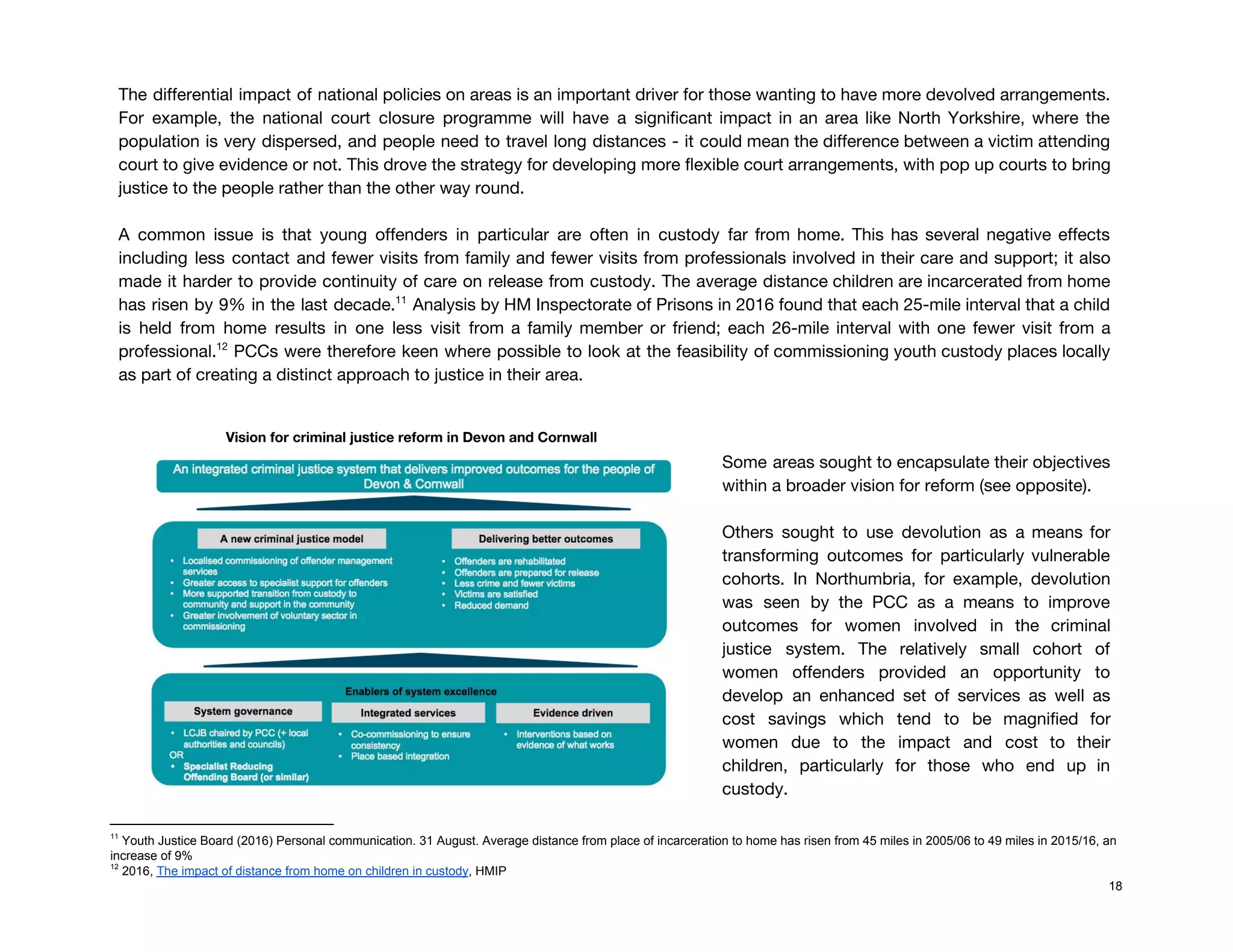  
The differential impact of national policies on areas is an important driver for those wanting to have more devolved arrangements.                                       
For example, the national court closure programme will have a significant impact in an area like North Yorkshire, where the                                       
population is very dispersed, and people need to travel long distances - it could mean the difference between a victim attending                                         
court to give evidence or not. This drove the strategy for developing more flexible court arrangements, with pop up courts to bring                                           
justice to the people rather than the other way round.  
 
A common issue is that young offenders in particular are often in custody far from home. This has several negative effects                                         
including less contact and fewer visits from family and fewer visits from professionals involved in their care and support; it also                                         
made it harder to provide continuity of care on release from custody. ​The average distance children are incarcerated from home                                       
has risen by 9% in the last decade. Analysis by HM Inspectorate of Prisons in 2016 found that each 25-mile interval that a child                                               11
is held from home results in one less visit from a family member or friend; each 26-mile interval with one fewer visit from a                                               
professional. PCCs were therefore keen where possible to look at the feasibility of commissioning youth custody places locally                                   12
as part of creating a distinct approach to justice in their area. 
 
Vision for criminal justice reform in Devon and Cornwall  
 
 
Some areas sought to encapsulate their objectives             
within a broader vision for reform (see opposite). 
 
Others sought to use devolution as a means for                 
transforming outcomes for particularly vulnerable         
cohorts. In Northumbria, for example, devolution           
was seen by the PCC as a means to improve                   
outcomes for women involved in the criminal             
justice system. The relatively small cohort of             
women offenders provided an opportunity to           
develop an enhanced set of services as well as                 
cost savings which tend to be magnified for               
women due to the impact and cost to their                 
children, particularly for those who end up in               
custody.  
11
Youth Justice Board (2016) Personal communication. 31 August. Average distance from place of incarceration to home has risen from 45 miles in 2005/06 to 49 miles in 2015/16, an
increase of 9%
12
2016, ​The impact of distance from home on children in custody​, HMIP
18
 