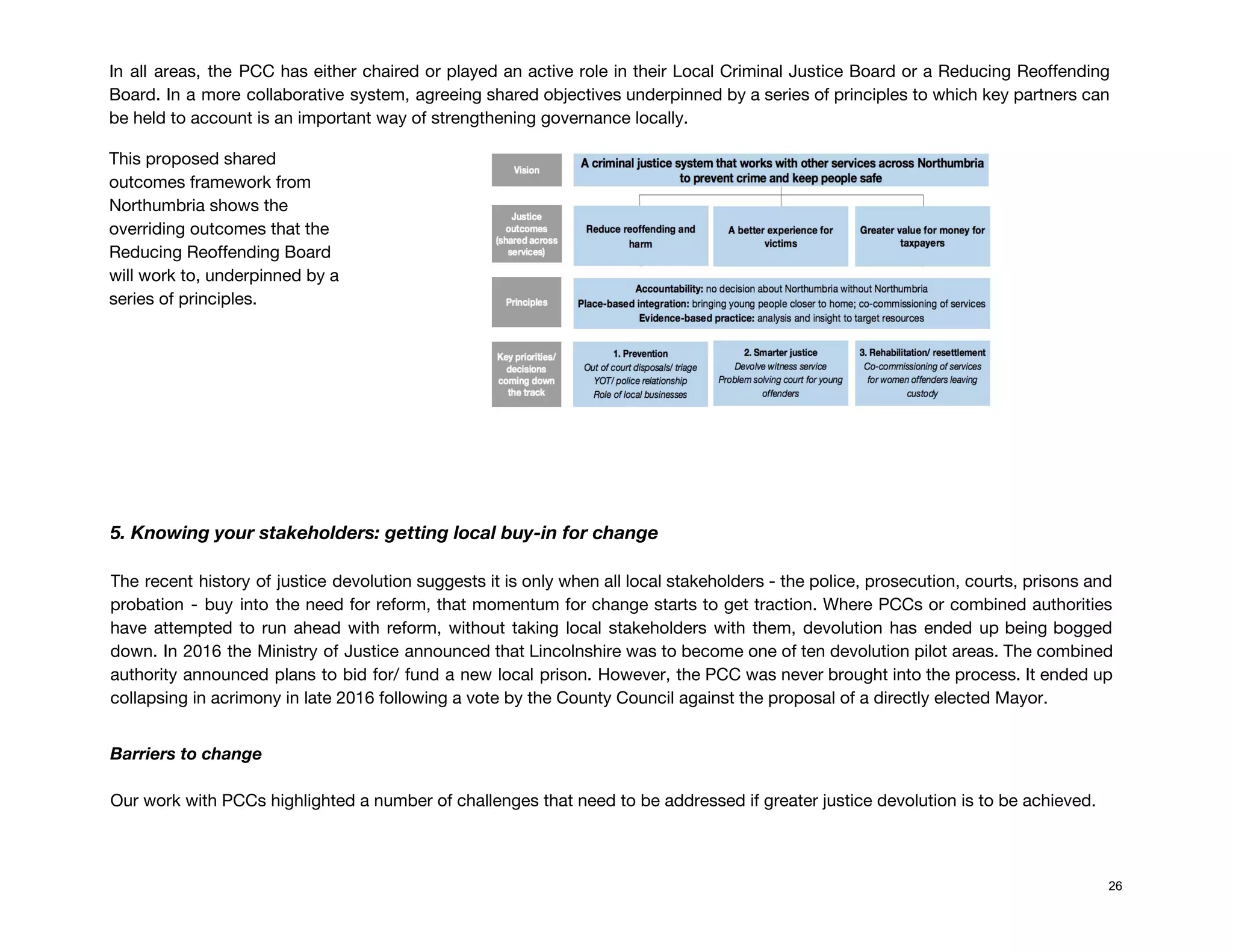 In all areas, the PCC has either chaired or played an active role in their Local Criminal Justice Board or a Reducing Reoffending                                             
Board. In a more collaborative system, agreeing shared objectives underpinned by a series of principles to which key partners can                                       
be held to account is an important way of strengthening governance locally.  
This proposed shared 
outcomes framework from 
Northumbria shows the 
overriding outcomes that the 
Reducing Reoffending Board 
will work to, underpinned by a 
series of principles.  
 
 
 
 
 
 
 
5. Knowing your stakeholders: getting local buy-in for change 
The recent history of justice devolution suggests it is only when all local stakeholders - the police, prosecution, courts, prisons and                                         
probation - buy into the need for reform, that momentum for change starts to get traction. Where PCCs or combined authorities                                         
have attempted to run ahead with reform, without taking local stakeholders with them, devolution has ended up being bogged                                     
down. In 2016 the Ministry of Justice announced that Lincolnshire was to become one of ten devolution pilot areas. The combined                                         
authority announced plans to bid for/ fund a new local prison. However, the PCC was never brought into the process. It ended up                                             
collapsing in acrimony in late 2016 following a vote by the County Council against the proposal of a directly elected Mayor. 
 
Barriers to change 
 
Our work with PCCs highlighted a number of challenges that need to be addressed if greater justice devolution is to be achieved. 
 
 
26
 