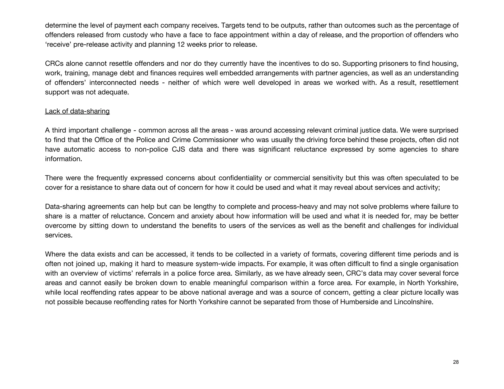 determine the level of payment each company receives. Targets tend to be outputs, rather than outcomes such as the percentage of                                         
offenders released from custody who have a face to face appointment within a day of release, and the proportion of offenders who                                           
‘receive’ pre-release activity and planning 12 weeks prior to release.  
 
CRCs alone cannot resettle offenders and nor do they currently have the incentives to do so. Supporting prisoners to find housing,                                         
work, training, manage debt and finances requires well embedded arrangements with partner agencies, as well as an understanding                                   
of offenders’ interconnected needs - neither of which were well developed in areas we worked with. As a result, resettlement                                       
support was not adequate. 
 
Lack of data-sharing 
 
A third important challenge - common across all the areas - was around accessing relevant criminal justice data. We were surprised                                         
to find that the Office of the Police and Crime Commissioner who was usually the driving force behind these projects, often did not                                             
have automatic access to non-police CJS data and there was significant reluctance expressed by some agencies to share                                   
information.  
 
There were the frequently expressed concerns about confidentiality or commercial sensitivity but this was often speculated to be                                   
cover for a resistance to share data out of concern for how it could be used and what it may reveal about services and activity;  
 
Data-sharing agreements can help but can be lengthy to complete and process-heavy and may not solve problems where failure to                                       
share is a matter of reluctance. Concern and anxiety about how information will be used and what it is needed for, may be better                                               
overcome by sitting down to understand the benefits to users of the services as well as the benefit and challenges for individual                                           
services. 
 
Where the data exists and can be accessed, it tends to be collected in a variety of formats, covering different time periods and is                                               
often not joined up, making it hard to measure system-wide impacts. For example, it was often difficult to find a single organisation                                           
with an overview of victims’ referrals in a police force area. Similarly, as we have already seen, CRC’s data may cover several force                                             
areas and cannot easily be broken down to enable meaningful comparison within a force area. For example, in North Yorkshire,                                       
while local reoffending rates appear to be above national average and was a source of concern, getting a clear picture locally was                                           
not possible because reoffending rates for North Yorkshire cannot be separated from those of Humberside and Lincolnshire. 
 
 
 
 
 
28
 