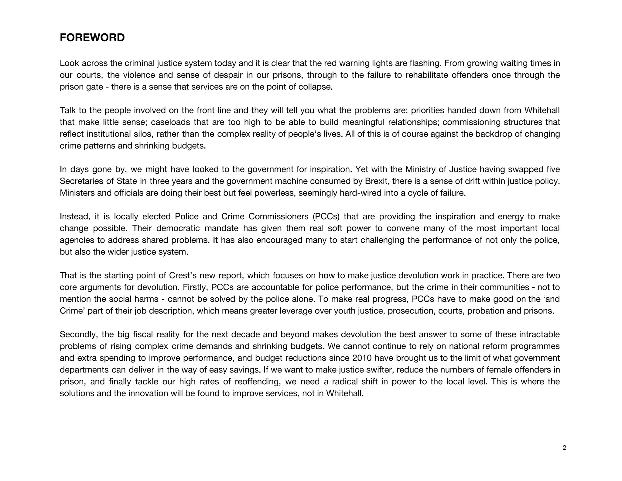 FOREWORD 
 
Look across the criminal justice system today and it is clear that the red warning lights are flashing. From growing waiting times in                                             
our courts, the violence and sense of despair in our prisons, through to the failure to rehabilitate offenders once through the                                         
prison gate - there is a sense that services are on the point of collapse. 
 
Talk to the people involved on the front line and they will tell you what the problems are: priorities handed down from Whitehall                                             
that make little sense; caseloads that are too high to be able to build meaningful relationships; commissioning structures that                                     
reflect institutional silos, rather than the complex reality of people’s lives. All of this is of course against the backdrop of changing                                           
crime patterns and shrinking budgets.  
 
In days gone by, we might have looked to the government for inspiration. Yet with the Ministry of Justice having swapped five                                           
Secretaries of State in three years and the government machine consumed by Brexit, there is a sense of drift within justice policy.                                           
Ministers and officials are doing their best but feel powerless, seemingly hard-wired into a cycle of failure. 
 
Instead, it is locally elected Police and Crime Commissioners (PCCs) that are providing the inspiration and energy to make                                     
change possible. Their democratic mandate has given them real soft power to convene many of the most important local                                     
agencies to address shared problems. It has also encouraged many to start challenging the performance of not only the police,                                       
but also the wider justice system.  
 
That is the starting point of Crest’s new report, which focuses on how to make justice devolution work in practice. There are two                                             
core arguments for devolution. Firstly, PCCs are accountable for police performance, but the crime in their communities - not to                                       
mention the social harms - cannot be solved by the police alone. To make real progress, PCCs have to make good on the ‘and                                               
Crime’ part of their job description, which means greater leverage over youth justice, prosecution, courts, probation and prisons. 
 
Secondly, the big fiscal reality for the next decade and beyond makes devolution the best answer to some of these intractable                                         
problems of rising complex crime demands and shrinking budgets. We cannot continue to rely on national reform programmes                                   
and extra spending to improve performance, and budget reductions since 2010 have brought us to the limit of what government                                       
departments can deliver in the way of easy savings. If we want to make justice swifter, reduce the numbers of female offenders in                                             
prison, and finally tackle our high rates of reoffending, we need a radical shift in power to the local level. This is where the                                               
solutions and the innovation will be found to improve services, not in Whitehall.  
 
 
2
 