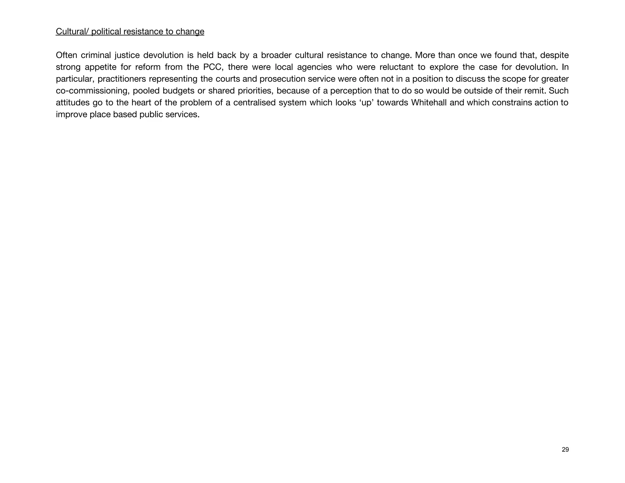 Cultural/ political resistance to change 
 
Often criminal justice devolution is held back by a broader cultural resistance to change. More than once we found that, despite                                         
strong appetite for reform from the PCC, there were local agencies who were reluctant to explore the case for devolution. In                                         
particular, practitioners representing the courts and prosecution service were often not in a position to discuss the scope for greater                                       
co-commissioning, pooled budgets or shared priorities, because of a perception that to do so would be outside of their remit. Such                                         
attitudes go to the heart of the problem of a centralised system which looks ‘up’ towards Whitehall and which constrains action to                                           
improve place based public services. 
 
 
 
 
 
 
 
 
 
 
 
 
 
 
 
 
 
 
 
 
 
 
 
 
 
29
 