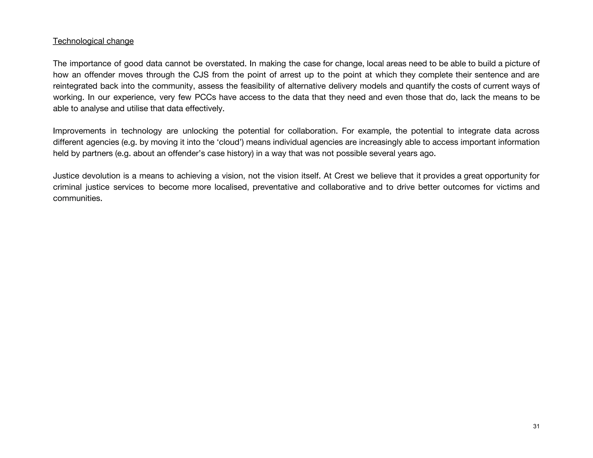  
Technological change 
 
The importance of good data cannot be overstated. In making the case for change, local areas need to be able to build a picture of                                                 
how an offender moves through the CJS from the point of arrest up to the point at which they complete their sentence and are                                               
reintegrated back into the community, assess the feasibility of alternative delivery models and quantify the costs of current ways of                                       
working. In our experience, very few PCCs have access to the data that they need and even those that do, lack the means to be                                                 
able to analyse and utilise that data effectively.  
 
Improvements in technology are unlocking the potential for collaboration. For example, the potential to integrate data across                                 
different agencies (e.g. by moving it into the ‘cloud’) means individual agencies are increasingly able to access important information                                     
held by partners (e.g. about an offender’s case history) in a way that was not possible several years ago. 
 
Justice devolution is a means to achieving a vision, not the vision itself. At Crest we believe that it provides a great opportunity for                                               
criminal justice services to become more localised, preventative and collaborative and to drive better outcomes for victims and                                   
communities.  
 
 
 
 
 
 
 
 
 
 
 
 
 
 
31
 
