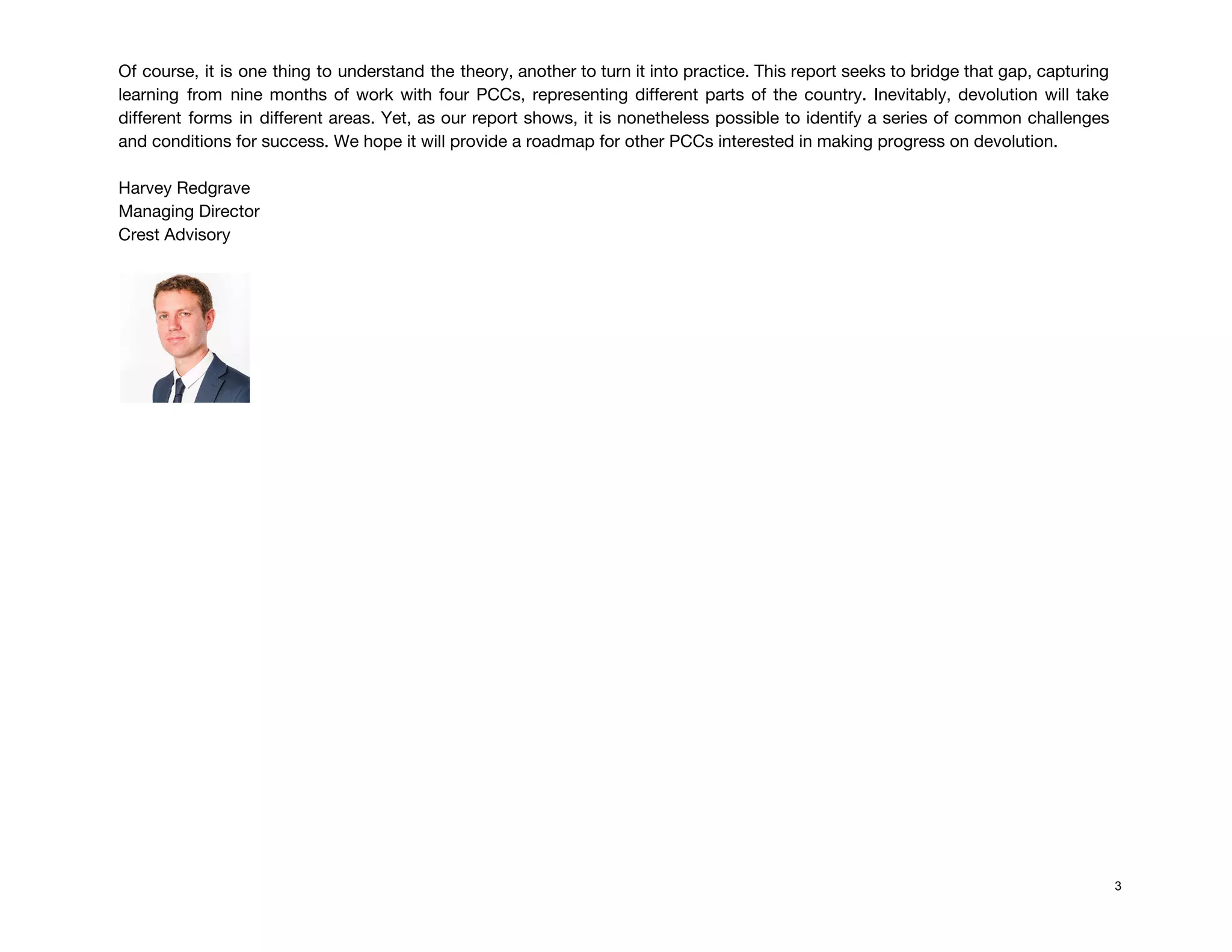 Of course, it is one thing to understand the theory, another to turn it into practice. This report seeks to bridge that gap, capturing                                               
learning from nine months of work with four PCCs, representing different parts of the country. Inevitably, devolution will take                                     
different forms in different areas. Yet, as our report shows, it is nonetheless possible to identify a series of common challenges                                         
and conditions for success. We hope it will provide a roadmap for other PCCs interested in making progress on devolution. 
 
Harvey Redgrave 
Managing Director  
Crest Advisory 
 
 
 
 
 
 
 
 
 
 
 
 
 
 
 
 
 
 
3
 