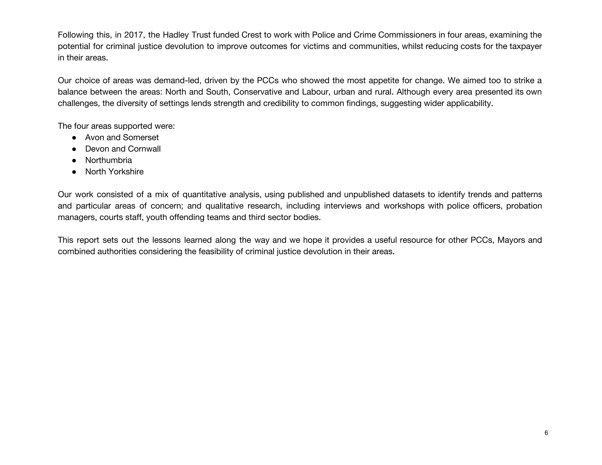 Following this, in 2017, the Hadley Trust funded Crest to work with Police and Crime Commissioners in four areas, examining the                                         
potential for criminal justice devolution to improve outcomes for victims and communities, whilst reducing costs for the taxpayer                                   
in their areas. 
 
Our choice of areas was demand-led, driven by the PCCs who showed the most appetite for change. We aimed too to strike a                                             
balance between the areas: North and South, Conservative and Labour, urban and rural. Although every area presented its own                                     
challenges, the diversity of settings lends strength and credibility to common findings, suggesting wider applicability. 
 
The four areas supported were: 
● Avon and Somerset 
● Devon and Cornwall 
● Northumbria 
● North Yorkshire 
 
Our work consisted of a mix of quantitative analysis, using published and unpublished datasets to identify trends and patterns                                     
and particular areas of concern; and qualitative research, including interviews and workshops with police officers, probation                               
managers, courts staff, youth offending teams and third sector bodies. 
 
This report sets out the lessons learned along the way and we hope it provides a useful resource for other PCCs, Mayors and                                             
combined authorities considering the feasibility of criminal justice devolution in their areas. 
 
 
 
 
 
 
 
 
 
 
 
 
6
 