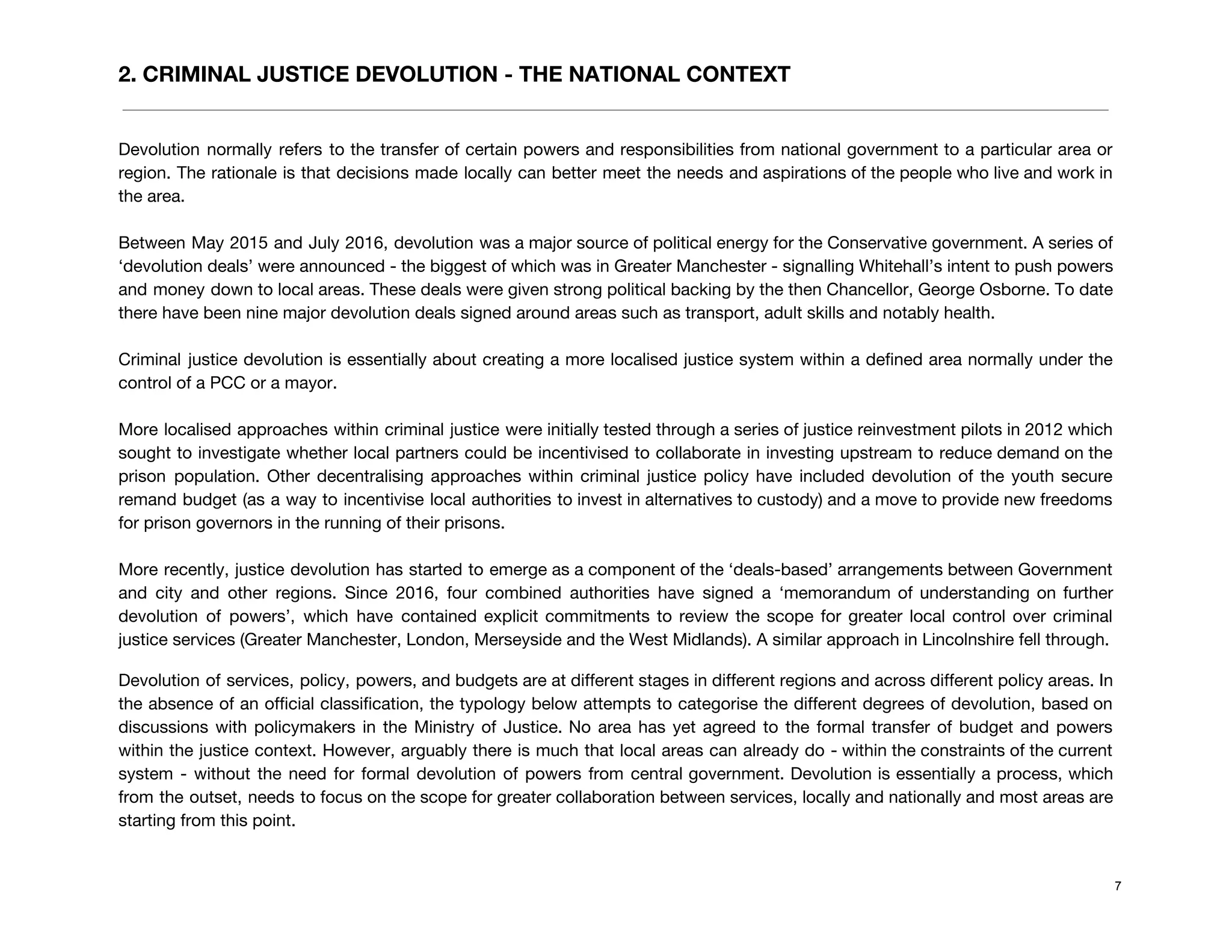 2. CRIMINAL JUSTICE DEVOLUTION - THE NATIONAL CONTEXT
 
Devolution normally refers to the transfer of certain powers and responsibilities from national government to a particular area or                                     
region. The rationale is that decisions made locally can better meet the needs and aspirations of the people who live and work in                                             
the area.  
 
Between May 2015 and July 2016, devolution was a major source of political energy for the Conservative government. A series of                                         
‘devolution deals’ were announced - the biggest of which was in Greater Manchester - signalling Whitehall’s intent to push powers                                       
and money down to local areas. These deals were given strong political backing by the then Chancellor, George Osborne. To date                                         
there have been nine major devolution deals signed around areas such as transport, adult skills and notably health.  
 
Criminal justice devolution is essentially about creating a more localised justice system within a defined area normally under the                                     
control of a PCC or a mayor.  
 
More localised approaches within criminal justice were initially tested through a series of justice reinvestment pilots in 2012 which                                     
sought to investigate whether local partners could be incentivised to collaborate in investing upstream to reduce demand on the                                     
prison population. Other decentralising approaches within criminal justice policy have included devolution of the youth secure                               
remand budget (as a way to incentivise local authorities to invest in alternatives to custody) and a move to provide new freedoms                                           
for prison governors in the running of their prisons.  
 
More recently, justice devolution has started to emerge as a component of the ‘deals-based’ arrangements between Government                                 
and city and other regions. Since 2016, four combined authorities have signed a ‘memorandum of understanding on further                                   
devolution of powers’, which have contained explicit commitments to review the scope for greater local control over criminal                                   
justice services (Greater Manchester, London, Merseyside and the West Midlands). A similar approach in Lincolnshire fell through. 
Devolution of services, policy, powers, and budgets are at different stages in different regions and across different policy areas. In                                       
the absence of an official classification, the typology below attempts to categorise the different degrees of devolution, based on                                     
discussions with policymakers in the Ministry of Justice. ​No area has yet agreed to the formal transfer of budget and powers                                         
within the justice context. However, arguably there is much that local areas can already do - within the constraints of the current                                           
system - without the need for formal devolution of powers from central government. Devolution is essentially a process, which                                     
from the outset, needs to focus on the scope for greater collaboration between services, locally and nationally and most areas are                                         
starting from this point.  
 
7
 