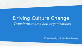 Driving Culture Change 
- Transform teams and organizations 
Presented by : Suchi Jain Saxena 
 