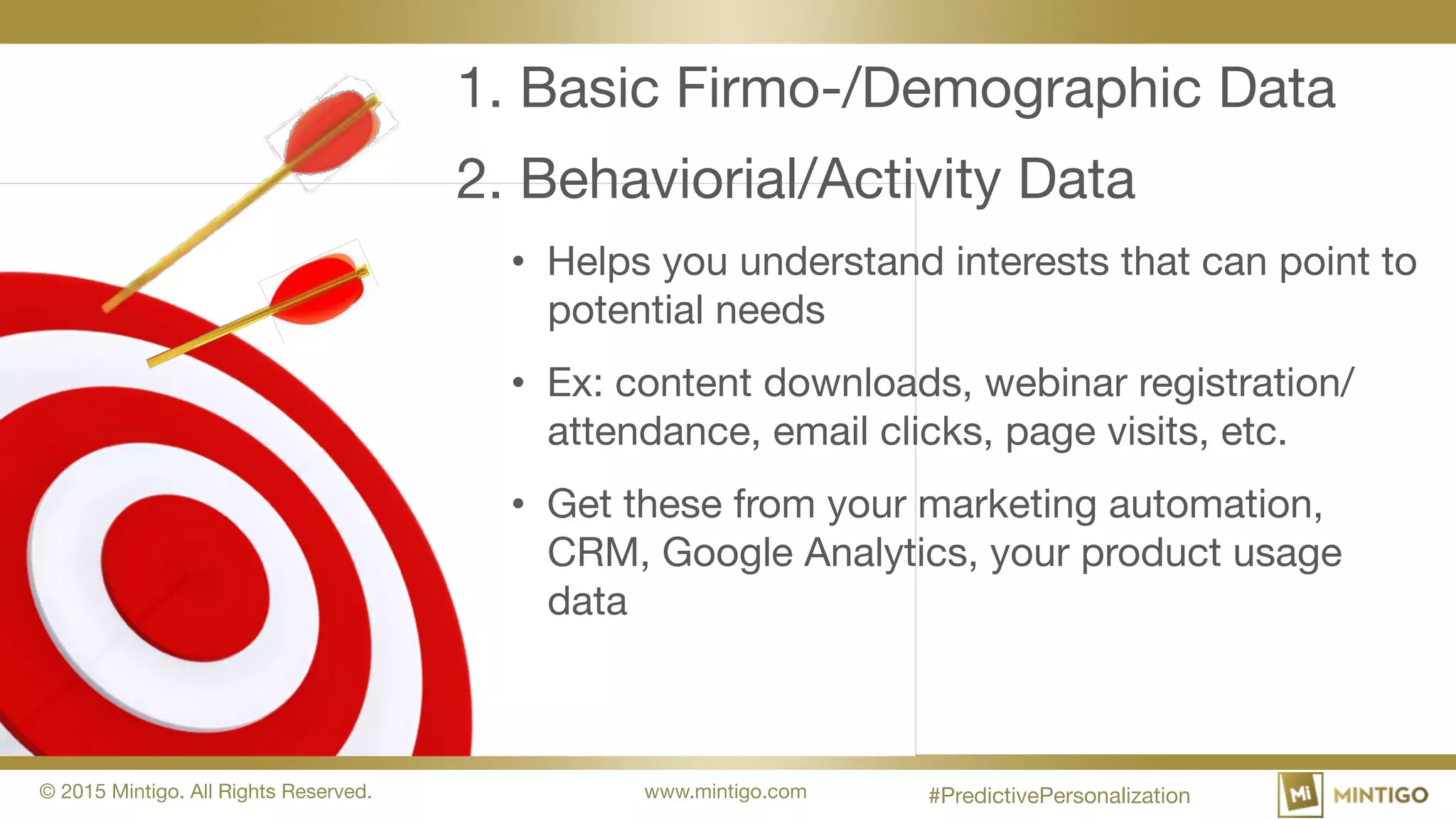 © 2015 Mintigo. All Rights Reserved. www.mintigo.com
1. Basic Firmo-/Demographic Data
2. Behaviorial/Activity Data
• Helps you understand interests that can point to
potential needs
• Ex: content downloads, webinar
registration/attendance, email clicks, page visits,
etc.
• Get these from your marketing automation,
CRM, Google Analytics, your product usage
data
#PredictivePersonalization
 
