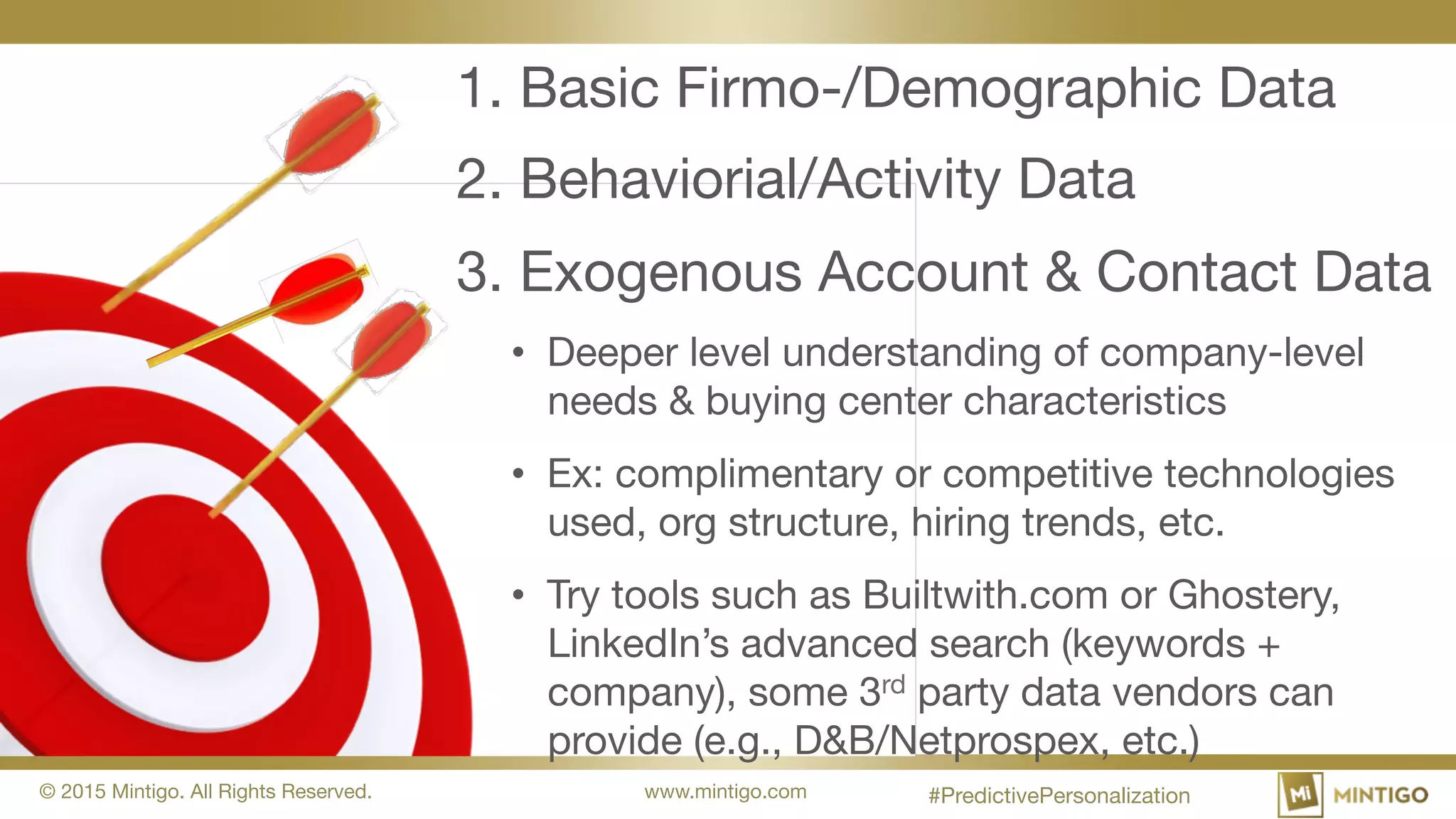 © 2015 Mintigo. All Rights Reserved. www.mintigo.com
1. Basic Firmo-/Demographic Data
2. Behaviorial/Activity Data
3. Exogenous Account & Contact Data
• Deeper level understanding of company-level
needs & buying center characteristics
• Ex: complimentary or competitive technologies
used, org structure, hiring trends, etc.
• Try tools such as Builtwith.com or Ghostery,
LinkedIn’s advanced search (keywords +
company), some 3rd party data vendors can
provide (e.g., D&B/Netprospex, etc.)
#PredictivePersonalization
 