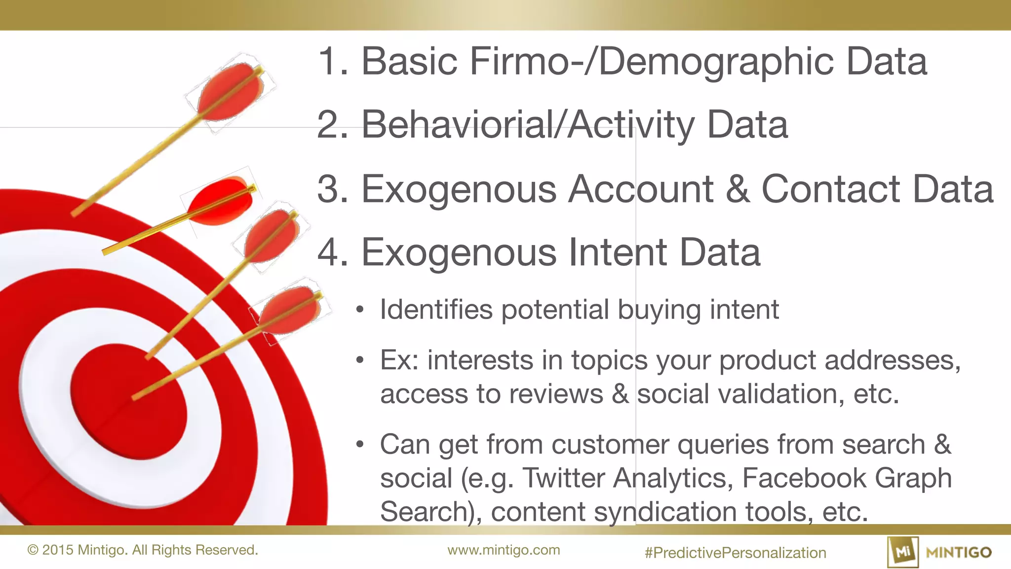 © 2015 Mintigo. All Rights Reserved. www.mintigo.com
1. Basic Firmo-/Demographic Data
2. Behaviorial/Activity Data
3. Exogenous Account & Contact Data
4. Exogenous Intent Data
• Identifies potential buying intent
• Ex: interests in topics your product addresses,
access to reviews & social validation, etc.
• Can get from customer queries from search &
social (e.g. Twitter Analytics, Facebook Graph
Search), content syndication tools, etc.
#PredictivePersonalization
 