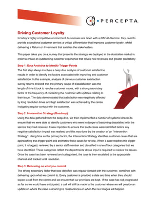 Driving Customer Loyalty
In today’s highly competitive environment, businesses are faced with a difficult dilemma: they need to
provide exceptional customer service: a critical differentiator that improves customer loyalty, whilst
delivering a Return on Investment that satisfies the stakeholders.

This paper takes you on a journey that presents the strategy we deployed in the Australian market in
order to create an outstanding customer experience that drives new revenues and greater profitability.

Step 1: Data Analytics to identify Trigger Points
The first step always involves a deep dive analysis of customer satisfaction
results in order to identify the factors associated with improving end customer
satisfaction. In this example, analysis of previous customer satisfaction
survey returns showed that the primary cause of dissatisfaction was the
length of time it took to resolve customer issues, with a strong secondary
factor of the frequency of contacting the customer with updates relating to
their issue. The data demonstrated that satisfaction was negatively affected
by long resolution times and high satisfaction was achieved by the centre
instigating regular contact with the customer.

Step 2: Intervention Strategy (Roadmap)
Using the data gathered from the deep dive, we then implemented a number of systemic checks to
ensure that we were able to identify customers who were in danger of becoming dissatisfied with the
service they had received. It was important to ensure that such cases were identified before any
negative satisfaction impact was realised and this was done by the creation of an “Intervention
Strategy”. Using time as the primary factor, the Intervention Strategy identifies customer cases that are
approaching that trigger point and promotes those cases for review. When a case reaches the trigger
point, it is logged, reviewed by a senior staff member and classified in one of four categories that we
have identified. These categories reflect the departments whose input is required to resolve the issues.
Once the case has been reviewed and categorised, the case is then escalated to the appropriate
channel and tracked until resolution.

Step 3: Delivering on what you commit
The strong secondary factor that was identified was regular contact with the customer, combined with
delivering upon what we commit to. Every customer is provided a date and time when they should
expect a call from the centre and we ensure that our promises are kept. If the case has not progressed
as far as we would have anticipated, a call will still be made to the customer where we will provide an
update on where the case is at and give reassurances on when the next stages will happen.
 