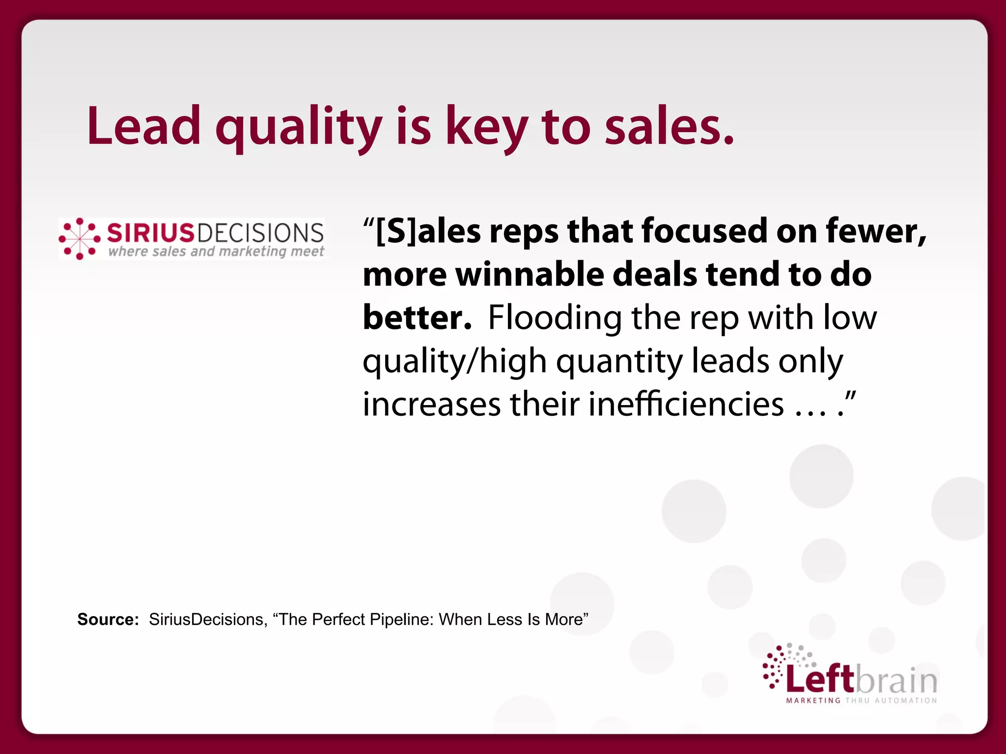 Lead quality is key to sales.
                                    “[S]ales reps that focused on fewer,
                                    more winnable deals tend to do
                                    better. Flooding the rep with low
                                    quality/high quantity leads only
                                    increases their ineﬃciencies … .”




Source: SiriusDecisions, “The Perfect Pipeline: When Less Is More”
 