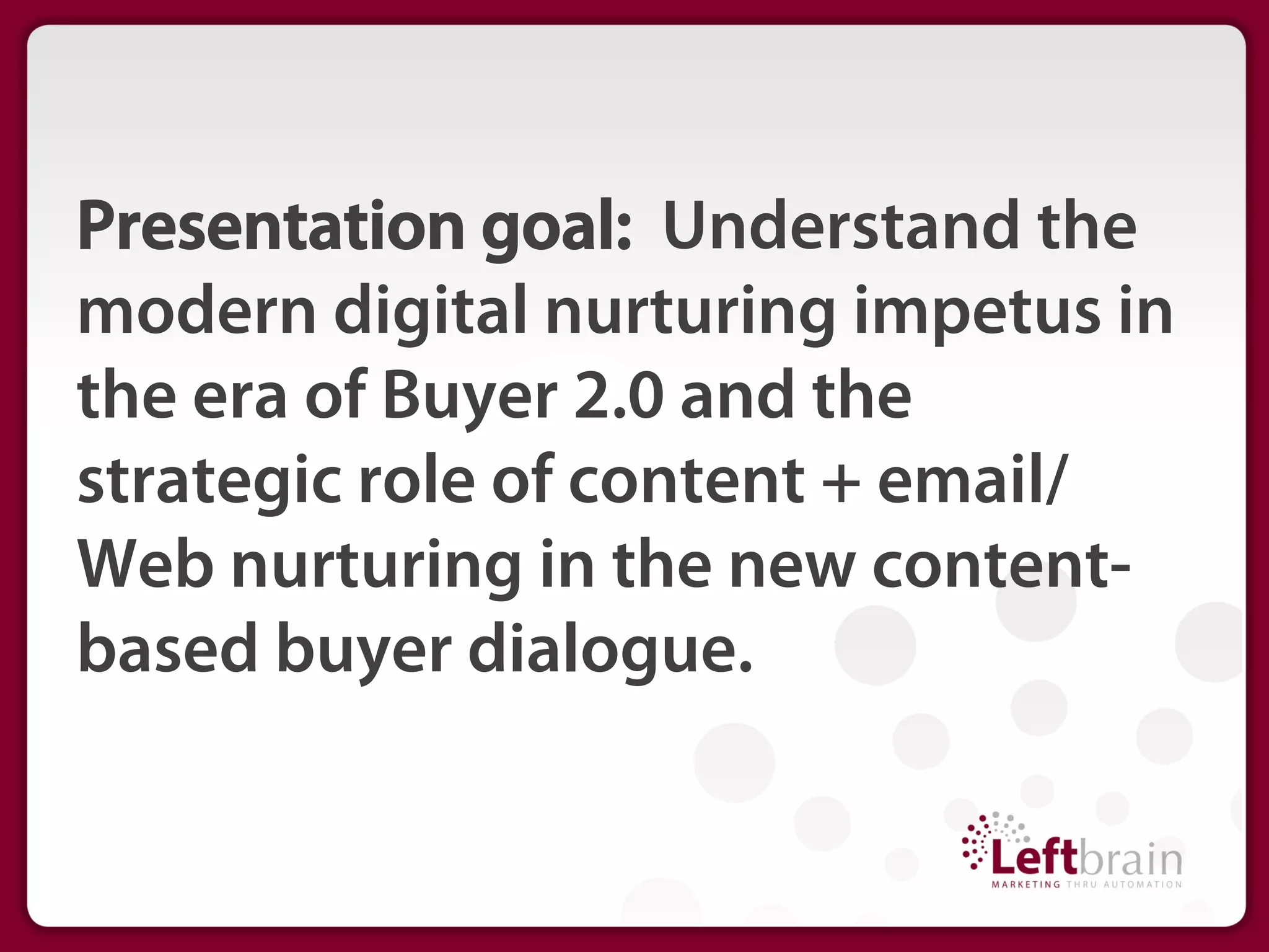 Presentation goal: Understand the
modern digital nurturing impetus in
the era of Buyer 2.0 and the
strategic role of content + email/
Web nurturing in the new content-
based buyer dialogue.
 