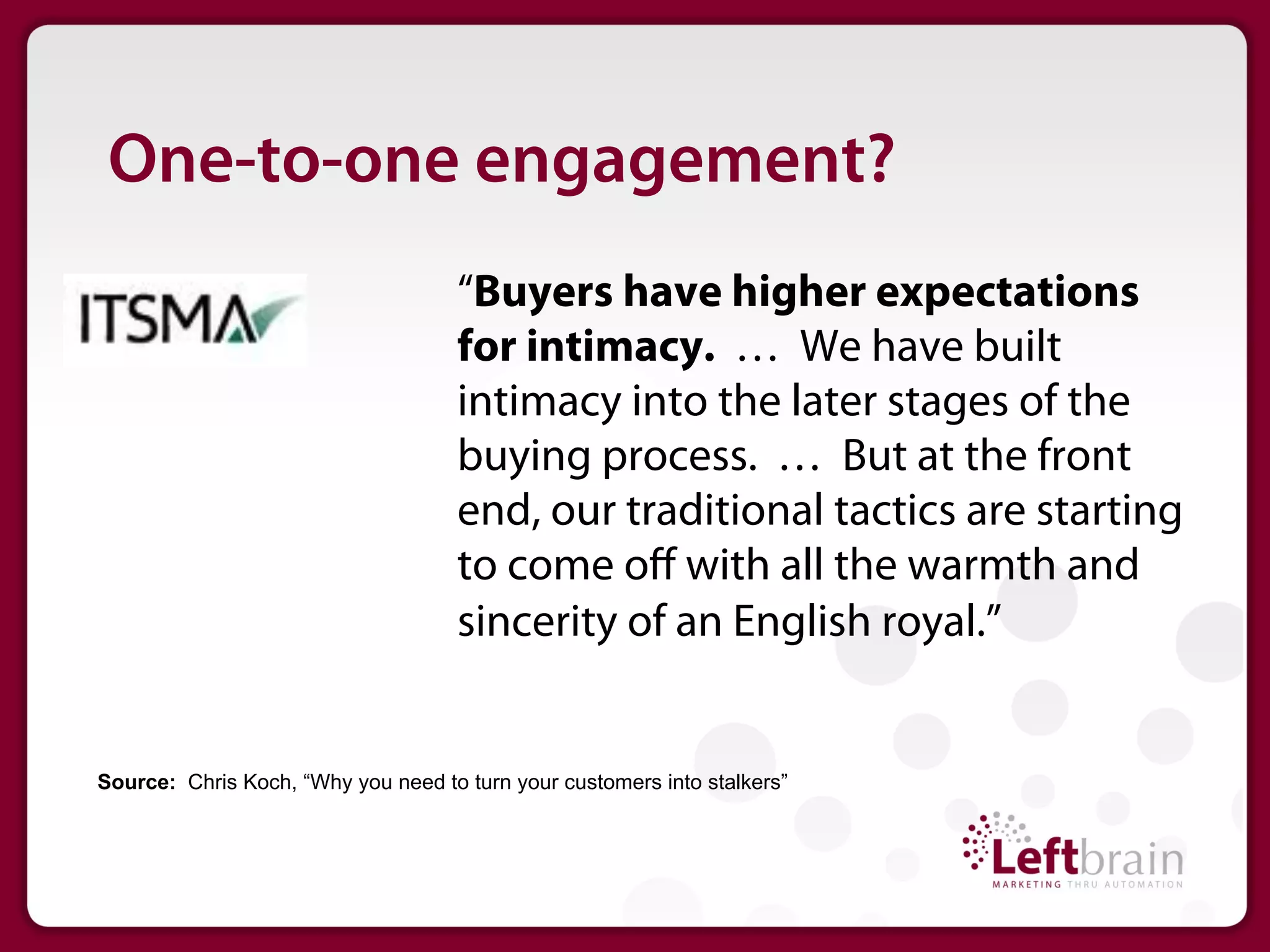 One-to-one engagement?
                                    “Buyers have higher expectations
                                    for intimacy. … We have built
                                    intimacy into the later stages of the
                                    buying process. … But at the front
                                    end, our traditional tactics are starting
                                    to come oﬀ with all the warmth and
                                    sincerity of an English royal.”


Source: Chris Koch, “Why you need to turn your customers into stalkers”
 
