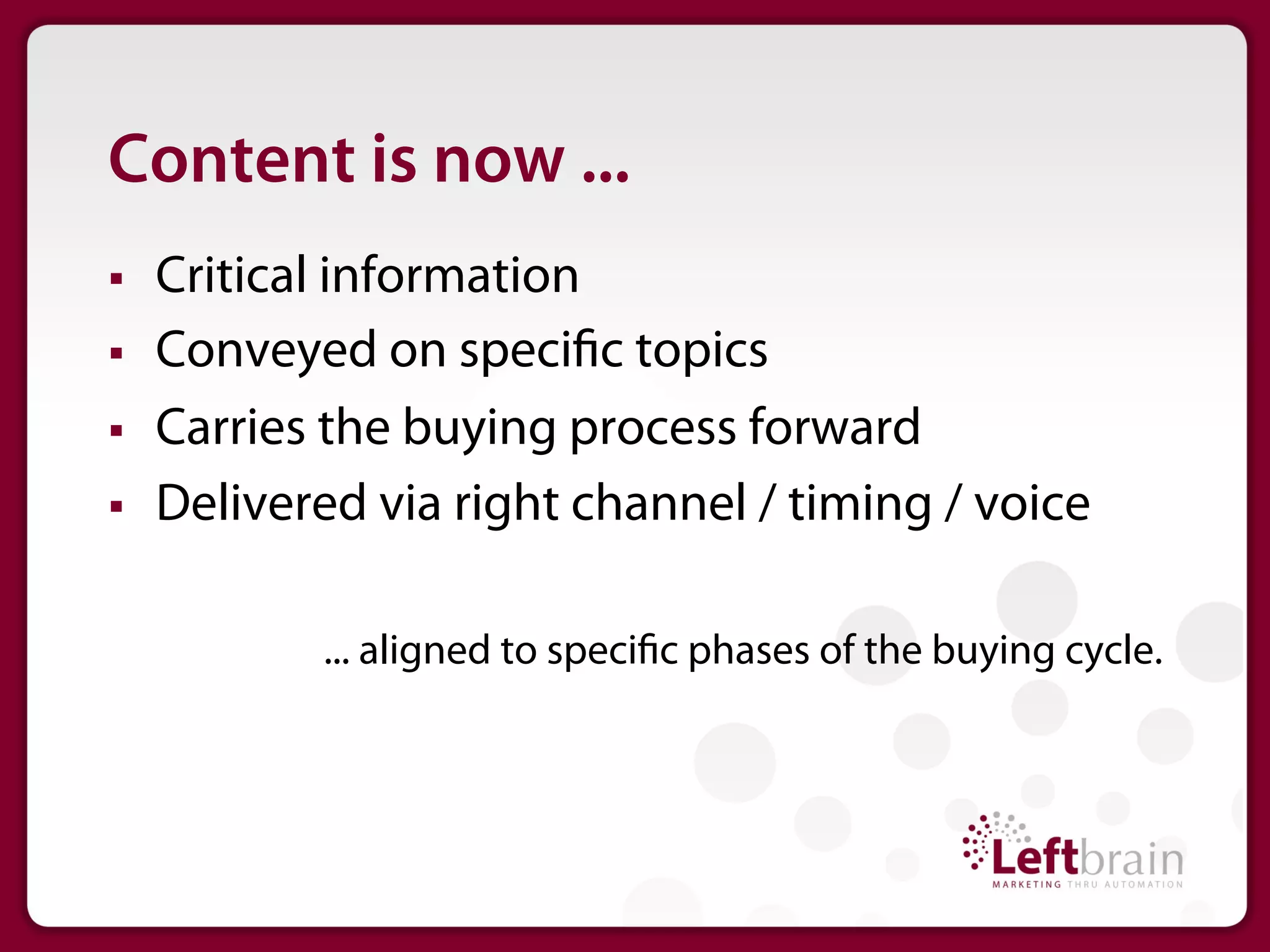 Content is now ...
§    Critical information
§    Conveyed on speci c topics
§    Carries the buying process forward
§    Delivered via right channel / timing / voice

             ... aligned to speci c phases of the buying cycle.
 