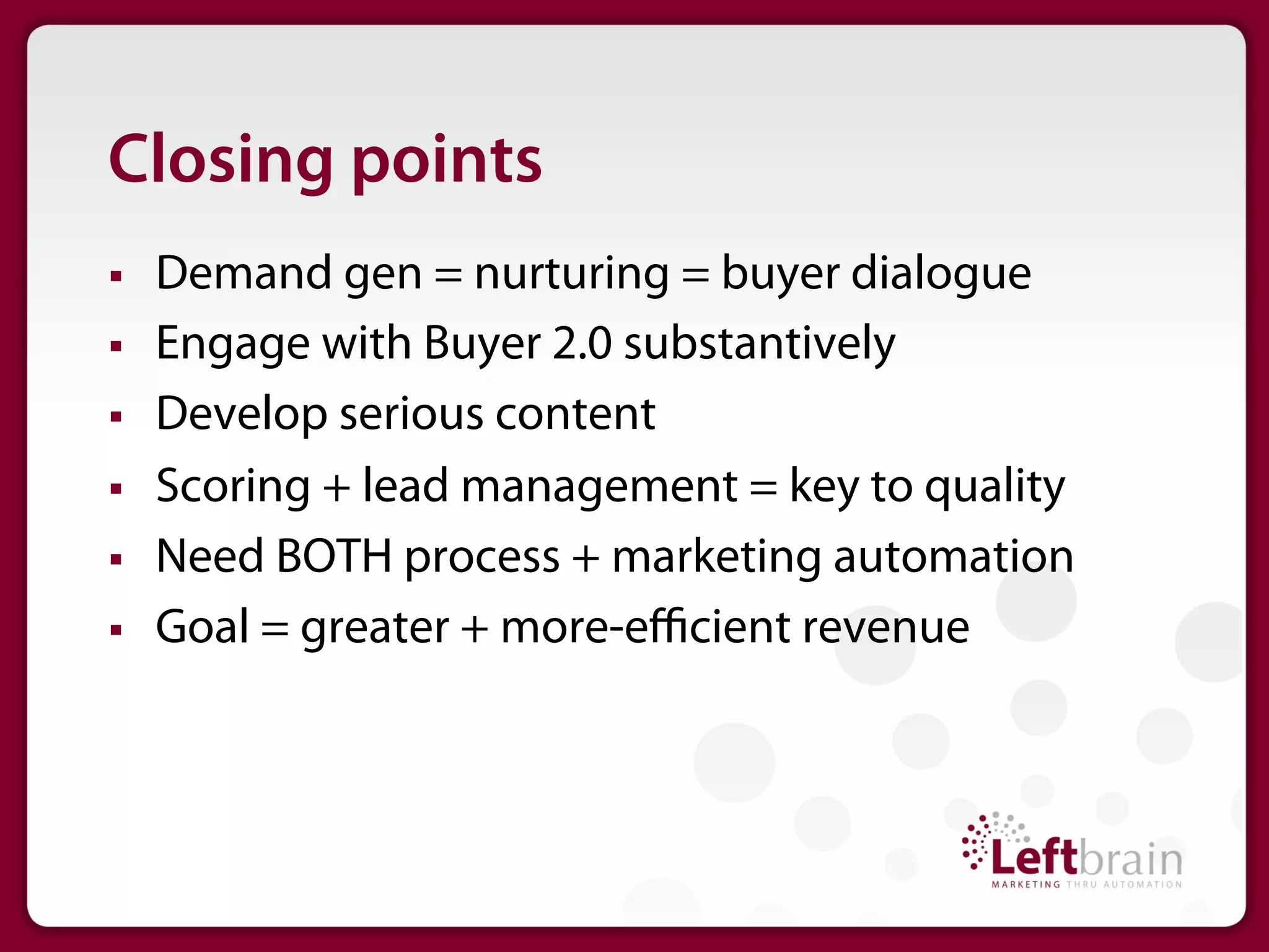 Closing points
§    Demand gen = nurturing = buyer dialogue
§    Engage with Buyer 2.0 substantively
§    Develop serious content
§    Scoring + lead management = key to quality
§    Need BOTH process + marketing automation
§    Goal = greater + more-eﬃcient revenue
 