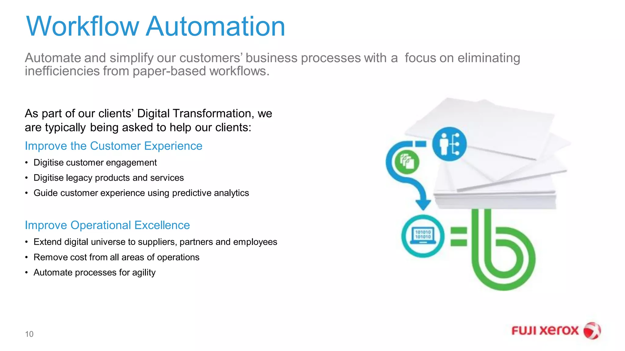 Automate and simplify our customers’ business processes with a focus on eliminating
inefficiencies from paper-based workflows.
Workflow Automation
10
As part of our clients’ Digital Transformation, we
are typically being asked to help our clients:
Improve the Customer Experience
• Digitise customer engagement
• Digitise legacy products and services
• Guide customer experience using predictive analytics
Improve Operational Excellence
• Extend digital universe to suppliers, partners and employees
• Remove cost from all areas of operations
• Automate processes for agility
 