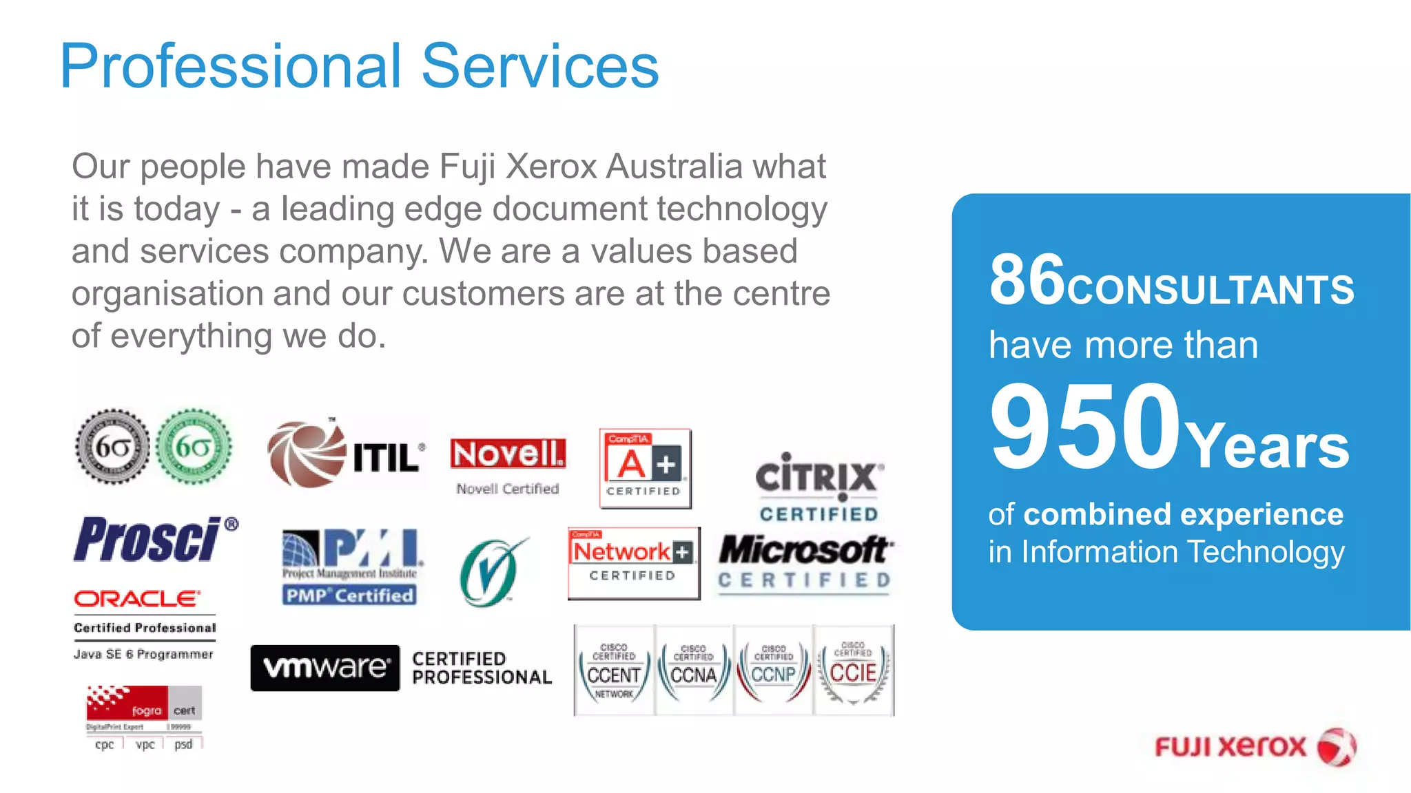 86CONSULTANTS
have more than
950Years
of combined experience
in Information Technology
Our people have made Fuji Xerox Australia what
it is today - a leading edge document technology
and services company. We are a values based
organisation and our customers are at the centre
of everything we do.
Professional Services
 