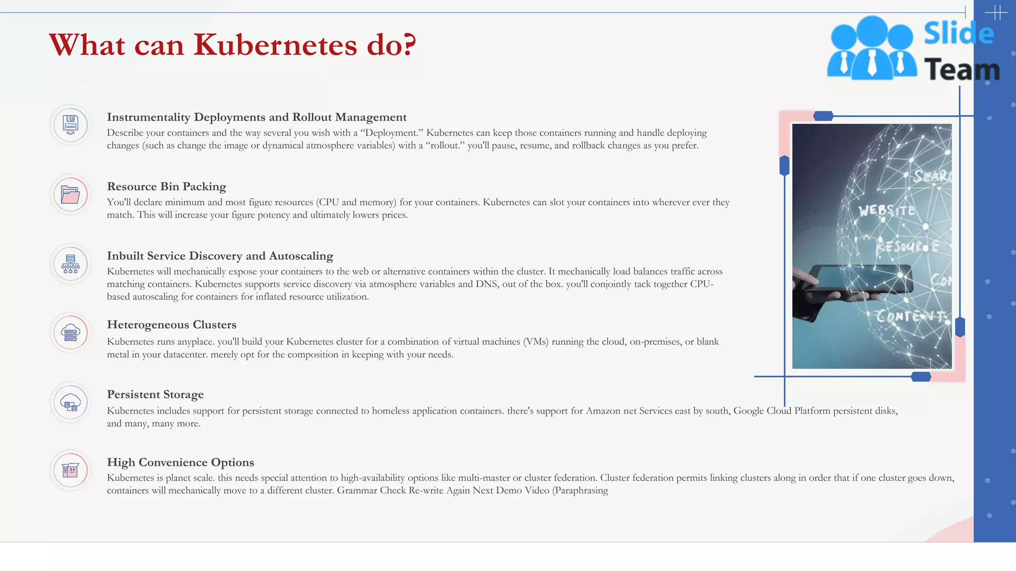 What can Kubernetes do?
14
Inbuilt Service Discovery and Autoscaling
Kubernetes will mechanically expose your containers to the web or alternative containers within the cluster. It mechanically load balances traffic across
matching containers. Kubernetes supports service discovery via atmosphere variables and DNS, out of the box. you'll conjointly tack together CPU-
based autoscaling for containers for inflated resource utilization.
High Convenience Options
Kubernetes is planet scale. this needs special attention to high-availability options like multi-master or cluster federation. Cluster federation permits linking clusters along in order that if one cluster goes down,
containers will mechanically move to a different cluster. Grammar Check Re-write Again Next Demo Video (Paraphrasing
Resource Bin Packing
You'll declare minimum and most figure resources (CPU and memory) for your containers. Kubernetes can slot your containers into wherever ever they
match. This will increase your figure potency and ultimately lowers prices.
Persistent Storage
Kubernetes includes support for persistent storage connected to homeless application containers. there's support for Amazon net Services east by south, Google Cloud Platform persistent disks,
and many, many more.
Instrumentality Deployments and Rollout Management
Describe your containers and the way several you wish with a “Deployment.” Kubernetes can keep those containers running and handle deploying
changes (such as change the image or dynamical atmosphere variables) with a “rollout.” you'll pause, resume, and rollback changes as you prefer.
Heterogeneous Clusters
Kubernetes runs anyplace. you'll build your Kubernetes cluster for a combination of virtual machines (VMs) running the cloud, on-premises, or blank
metal in your datacenter. merely opt for the composition in keeping with your needs.
This slide is 100% editable. Adapt it to your needs and capture your audience's attention.
 