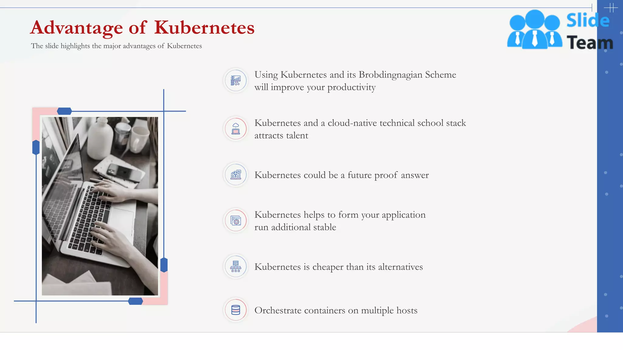 Advantage of Kubernetes
20
Kubernetes is cheaper than its alternatives
Kubernetes and a cloud-native technical school stack
attracts talent
Using Kubernetes and its Brobdingnagian Scheme
will improve your productivity
Kubernetes helps to form your application
run additional stable
Kubernetes could be a future proof answer
Orchestrate containers on multiple hosts
The slide highlights the major advantages of Kubernetes
This slide is 100% editable. Adapt it to your needs and capture your audience's attention.
 