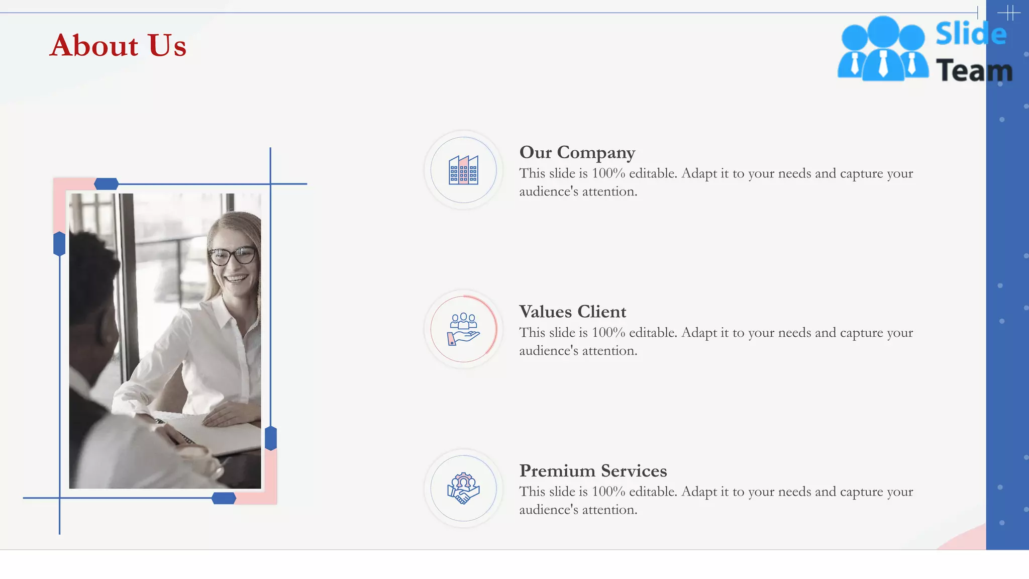 About Us
42
Our Company
This slide is 100% editable. Adapt it to your needs and capture your
audience's attention.
Values Client
This slide is 100% editable. Adapt it to your needs and capture your
audience's attention.
Premium Services
This slide is 100% editable. Adapt it to your needs and capture your
audience's attention.
 