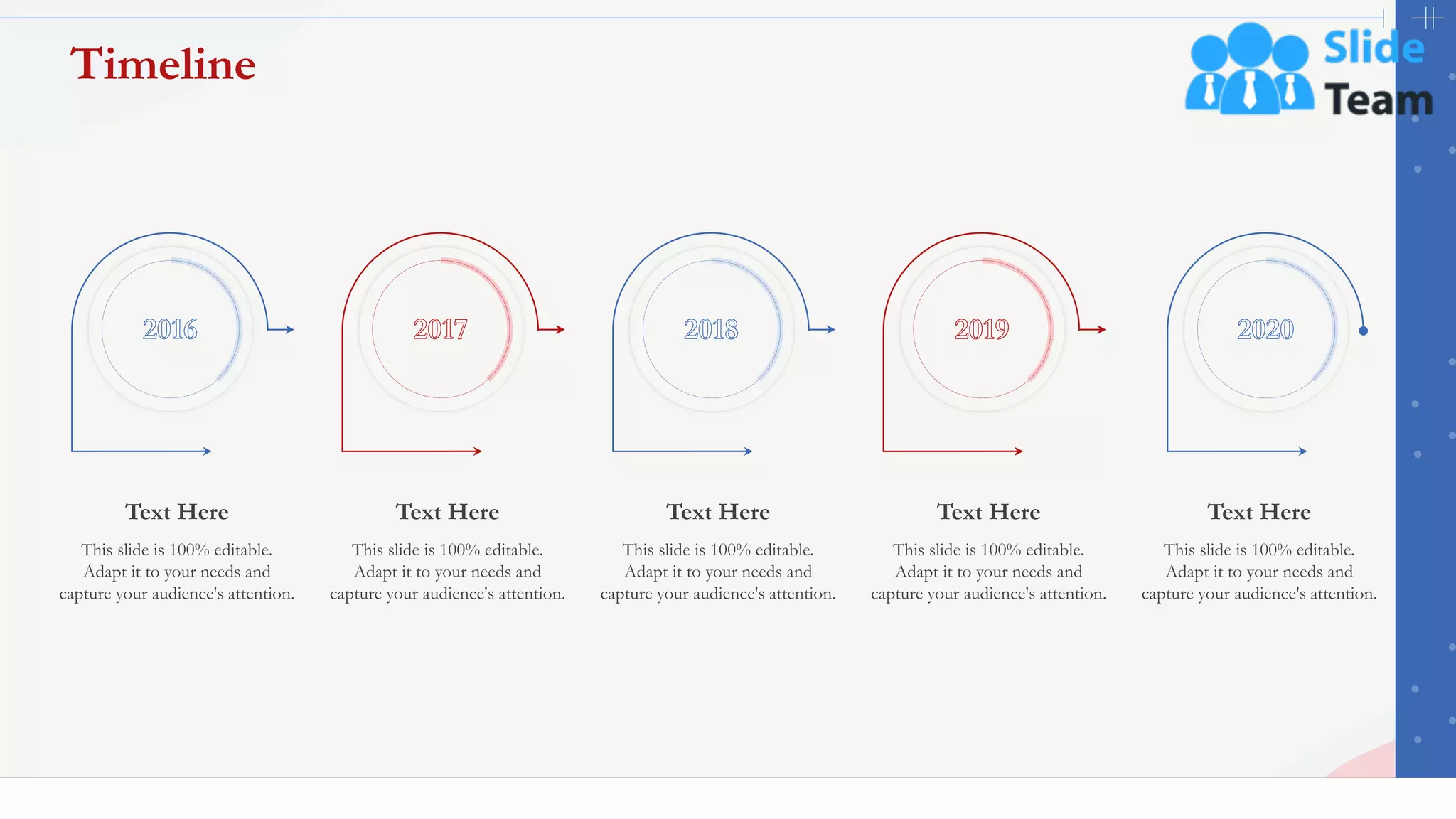 45
Timeline
This slide is 100% editable.
Adapt it to your needs and
capture your audience's attention.
Text Here
This slide is 100% editable.
Adapt it to your needs and
capture your audience's attention.
Text Here
This slide is 100% editable.
Adapt it to your needs and
capture your audience's attention.
Text Here
This slide is 100% editable.
Adapt it to your needs and
capture your audience's attention.
Text Here
This slide is 100% editable.
Adapt it to your needs and
capture your audience's attention.
Text Here
 