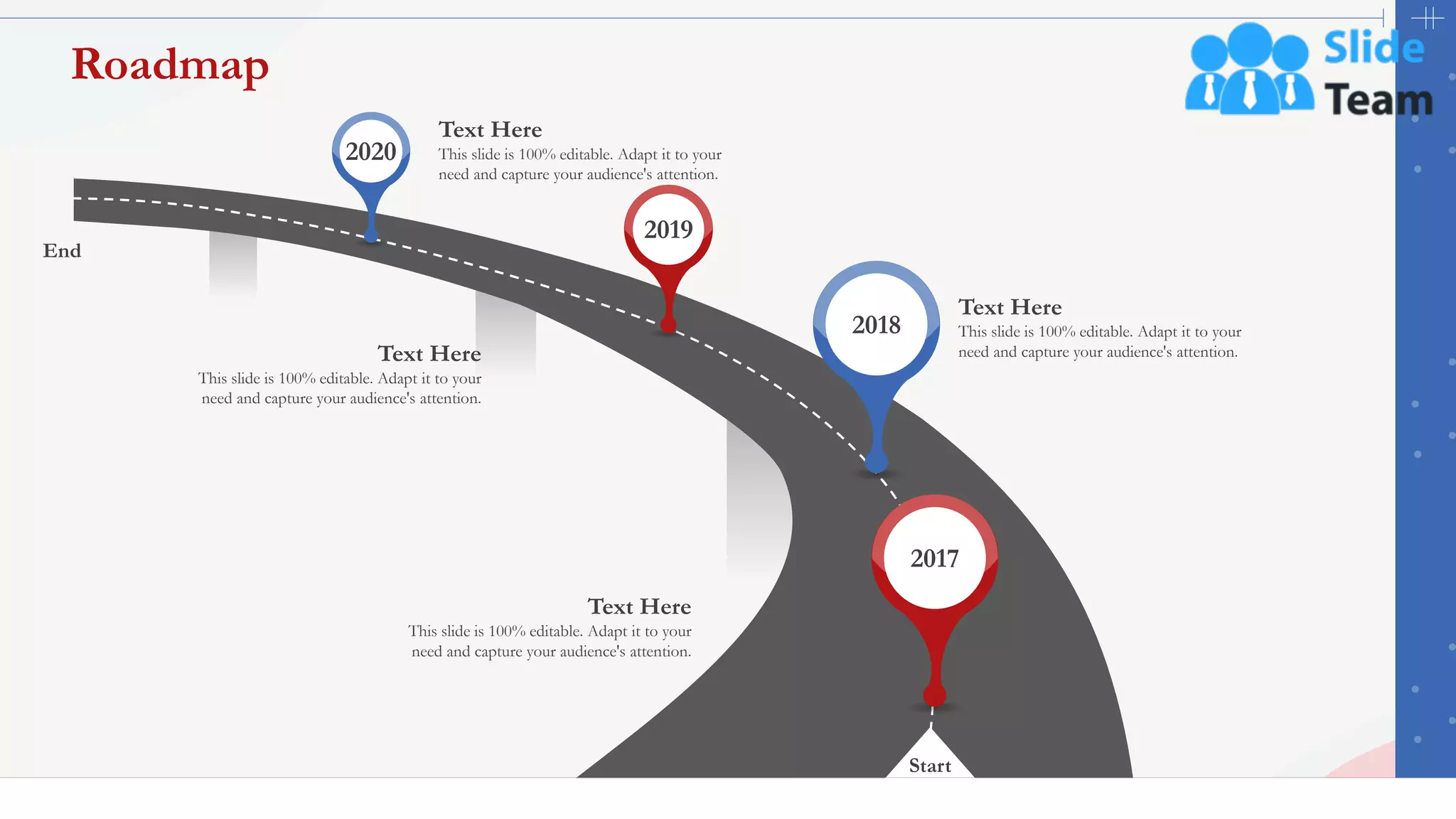46
Roadmap
Start
End
This slide is 100% editable. Adapt it to your
need and capture your audience's attention.
Text Here
This slide is 100% editable. Adapt it to your
need and capture your audience's attention.
Text Here
This slide is 100% editable. Adapt it to your
need and capture your audience's attention.
Text Here
This slide is 100% editable. Adapt it to your
need and capture your audience's attention.
Text Here
2017
2018
2019
2020
 