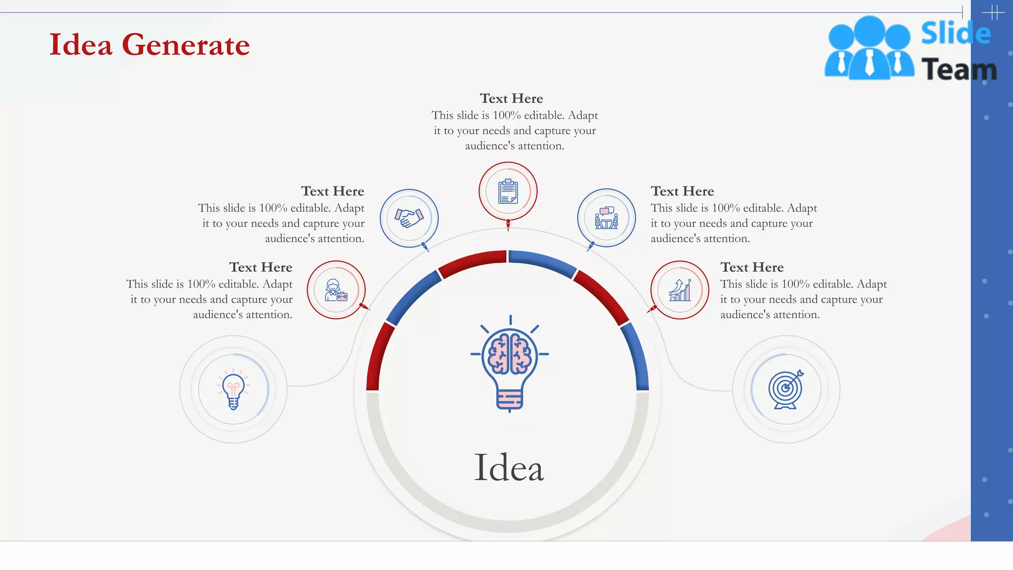47
Idea Generate
Text Here
This slide is 100% editable. Adapt
it to your needs and capture your
audience's attention.
Text Here
This slide is 100% editable. Adapt
it to your needs and capture your
audience's attention.
Text Here
This slide is 100% editable. Adapt
it to your needs and capture your
audience's attention.
Text Here
This slide is 100% editable. Adapt
it to your needs and capture your
audience's attention.
Text Here
This slide is 100% editable. Adapt
it to your needs and capture your
audience's attention.
Idea
 
