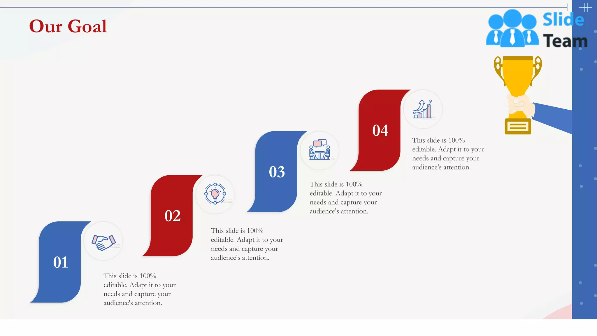 This slide is 100%
editable. Adapt it to your
needs and capture your
audience's attention.
01
This slide is 100%
editable. Adapt it to your
needs and capture your
audience's attention.
02
This slide is 100%
editable. Adapt it to your
needs and capture your
audience's attention.
03
This slide is 100%
editable. Adapt it to your
needs and capture your
audience's attention.
04
48
Our Goal
 