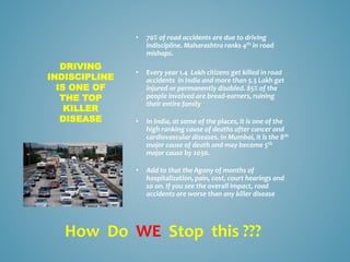 • 70% of road accidents are due to driving
indiscipline. Maharashtra ranks 4th in road
mishaps.
• Every year 1.4 Lakh citizens get killed in road
accidents in India and more than 5.5 Lakh get
injured or permanently disabled. 85% of the
people involved are bread-earners, ruining
their entire family
• In India, at some of the places, it is one of the
high ranking cause of deaths after cancer and
cardiovascular diseases. In Mumbai, it is the 8th
major cause of death and may become 5th
major cause by 2030.
• Add to that the Agony of months of
hospitalization, pain, cost, court hearings and
so on. If you see the overall impact, road
accidents are worse than any killer disease
DRIVING
INDISCIPLINE
IS ONE OF
THE TOP
KILLER
DISEASE
How Do WE Stop this ???
 