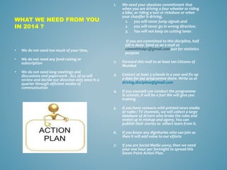 WHAT WE NEED FROM YOU
IN 2014 ?
1. We need your absolute commitment that
when you are driving a four wheeler or riding
a bike, or riding a taxi or rickshaw or when
your chauffer is driving,
1. you will never jump signals and
2. you will never go in wrong direction.
3. You will not keep on cutting lanes
If you are committed to this discipline, half
job is done. Send us an e-mail at
committedpc@gmail.com just for statistics
purpose
2. Forward this mail to at least ten Citizens of
Mumbai
3. Contact at least 3 schools in a year and fix up
a date for our programme there. Write us at
driving.discipline@gmail.com
4. If you yourself can conduct the programme
in schools, it will be a fun! We will give you
training
5. If you have contacts with printed news media
or radio / TV channels, we will collect a large
database of drivers who broke the rules and
ended up in mishap and agony. You can
publish their stories so others learn from it.
6. If you know any dignitaries who can join us
then it will add value to our efforts
7. If you are Social Media savvy, then we need
your one hour per fortnight to spread this
Seven Point Action Plan.
• We do not need too much of your time,
• We do not need any fund-raising or
subscription
• We do not need long meetings and
discussions and paperwork . ALL of us will
review and decide our direction only once in a
quarter through efficient modes of
communication
 