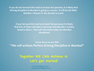 If you do not forward this mail to at least Ten persons, it is likely that
driving discipline in Mumbai is going to worsen. It will be the Killer
Number 1 disease in the decade to come
If you forward this mail to at least Ten persons, it is likely
that few of them will take it seriously and take the 7 actions
listed in slide 7. That will ultimately make our Mumbai
disciplined
Let us focus on our Aim
“We will achieve Perfect Driving Discipline in Mumbai”
Together WE CAN Achieve It.
Let’s get started!
committedpc@gmail.com
driving.discipline@gmail.com
 