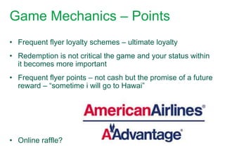 Game Mechanics – Points
• Frequent flyer loyalty schemes – ultimate loyalty
• Redemption is not critical the game and your status within
  it becomes more important
• Frequent flyer points – not cash but the promise of a future
  reward – “sometime i will go to Hawai”




• Online raffle?
 